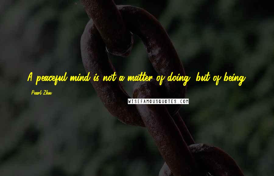 Pearl Zhu Quotes: A peaceful mind is not a matter of doing, but of being.