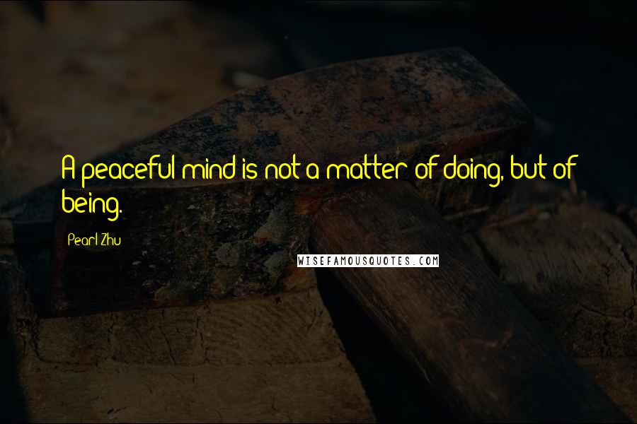 Pearl Zhu Quotes: A peaceful mind is not a matter of doing, but of being.