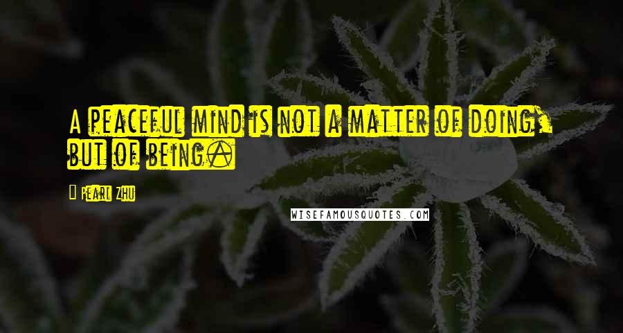 Pearl Zhu Quotes: A peaceful mind is not a matter of doing, but of being.