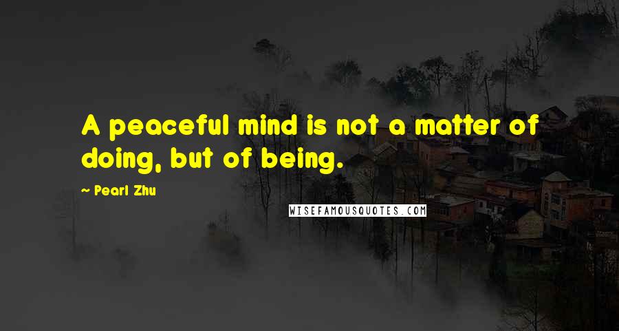 Pearl Zhu Quotes: A peaceful mind is not a matter of doing, but of being.