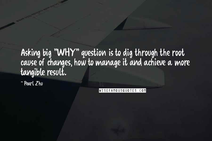 Pearl Zhu Quotes: Asking big "WHY" question is to dig through the root cause of changes, how to manage it and achieve a more tangible result.