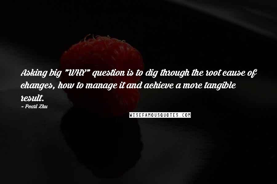 Pearl Zhu Quotes: Asking big "WHY" question is to dig through the root cause of changes, how to manage it and achieve a more tangible result.
