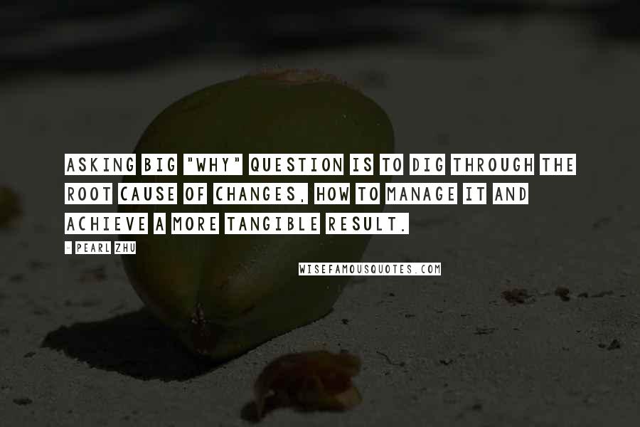 Pearl Zhu Quotes: Asking big "WHY" question is to dig through the root cause of changes, how to manage it and achieve a more tangible result.