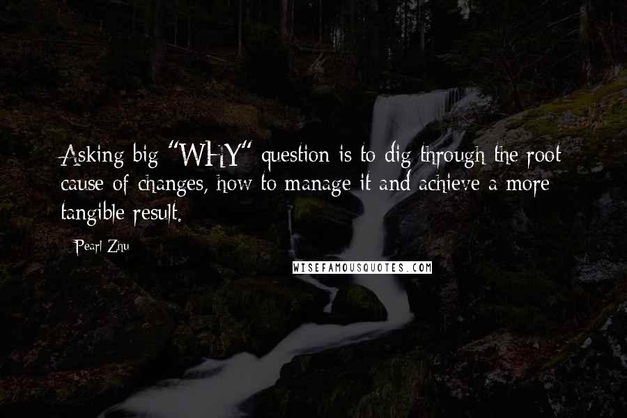 Pearl Zhu Quotes: Asking big "WHY" question is to dig through the root cause of changes, how to manage it and achieve a more tangible result.