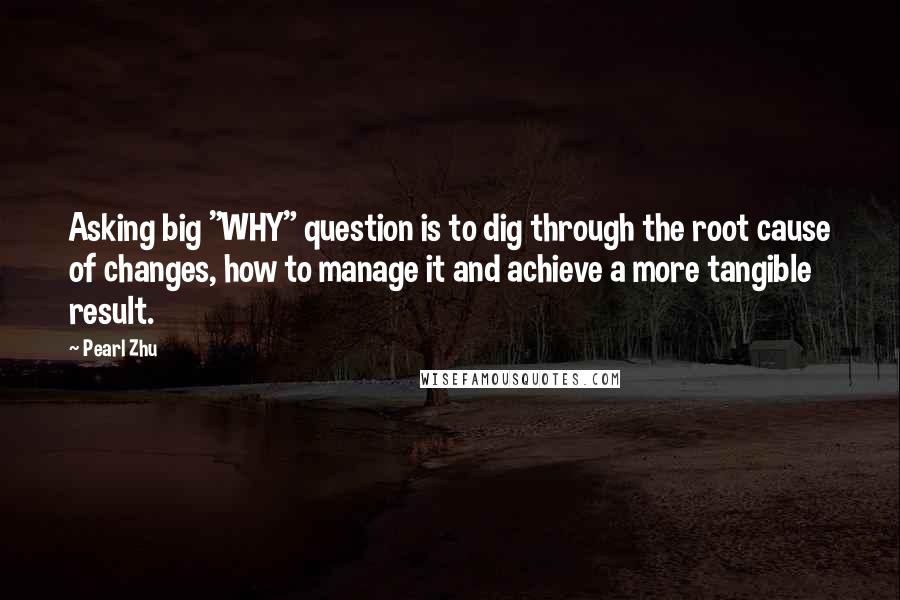 Pearl Zhu Quotes: Asking big "WHY" question is to dig through the root cause of changes, how to manage it and achieve a more tangible result.