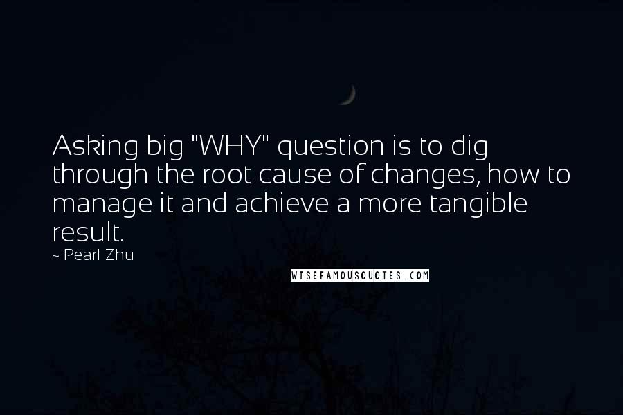 Pearl Zhu Quotes: Asking big "WHY" question is to dig through the root cause of changes, how to manage it and achieve a more tangible result.