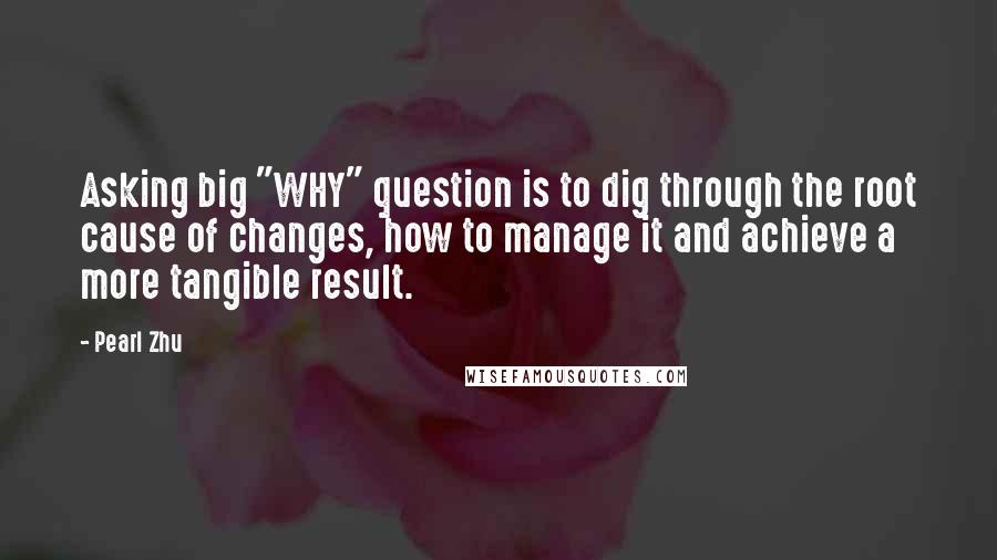 Pearl Zhu Quotes: Asking big "WHY" question is to dig through the root cause of changes, how to manage it and achieve a more tangible result.