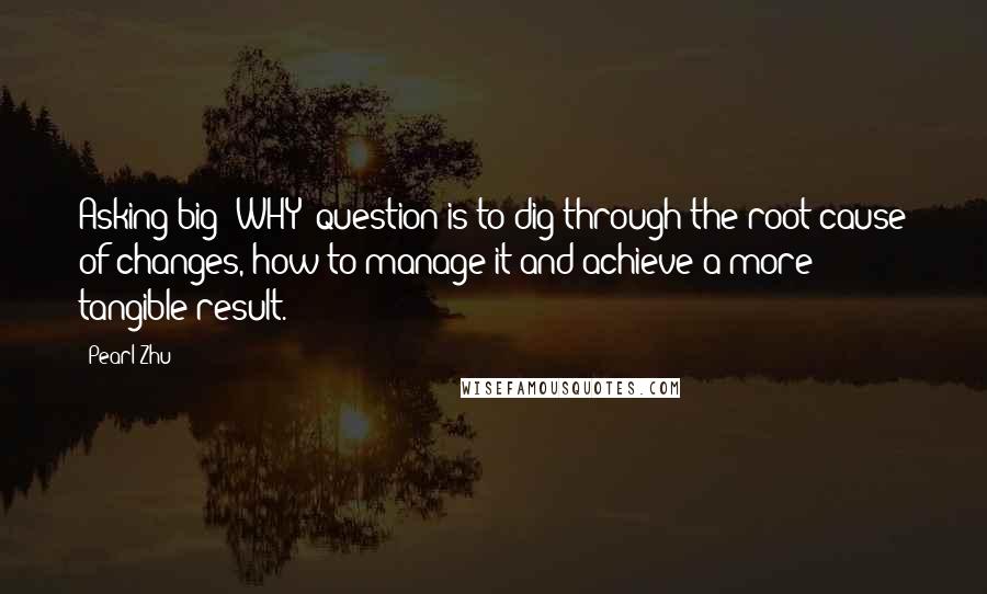 Pearl Zhu Quotes: Asking big "WHY" question is to dig through the root cause of changes, how to manage it and achieve a more tangible result.