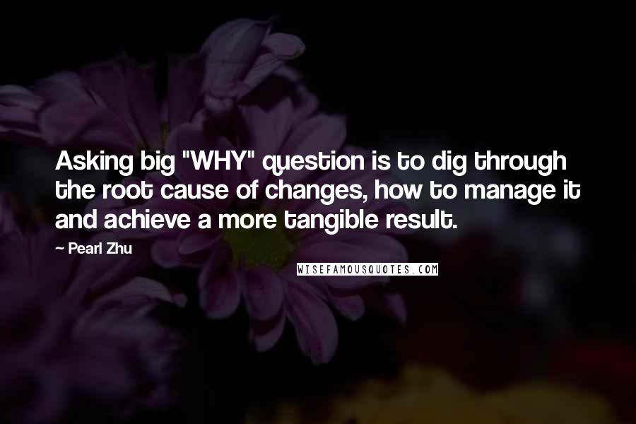 Pearl Zhu Quotes: Asking big "WHY" question is to dig through the root cause of changes, how to manage it and achieve a more tangible result.