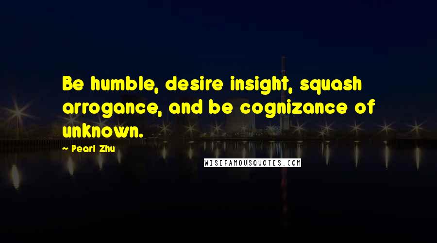 Pearl Zhu Quotes: Be humble, desire insight, squash arrogance, and be cognizance of unknown.