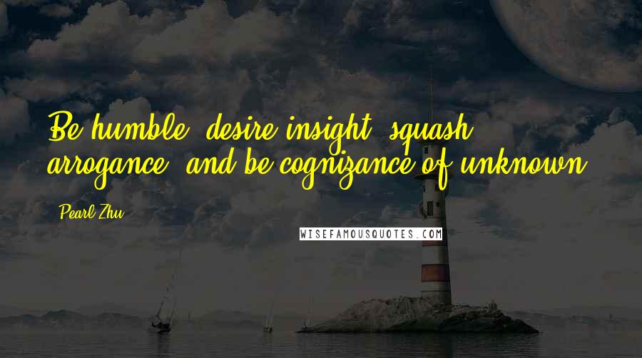 Pearl Zhu Quotes: Be humble, desire insight, squash arrogance, and be cognizance of unknown.