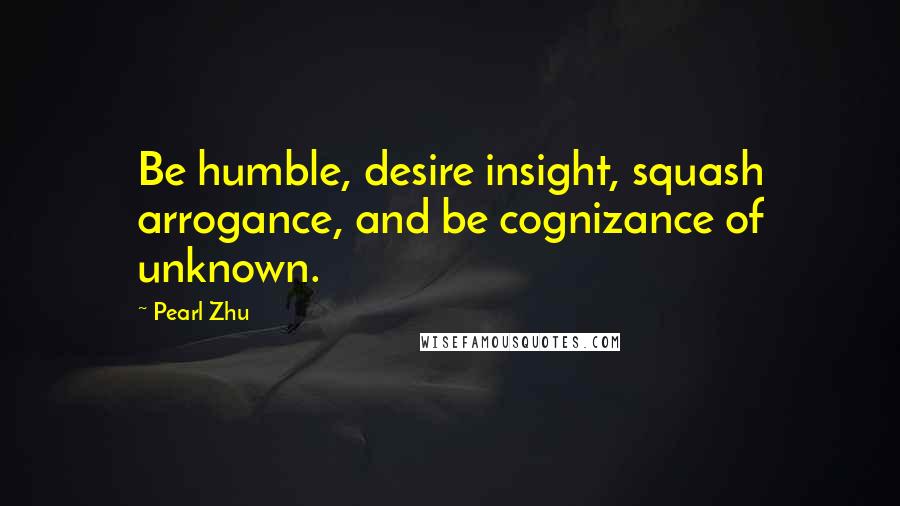 Pearl Zhu Quotes: Be humble, desire insight, squash arrogance, and be cognizance of unknown.