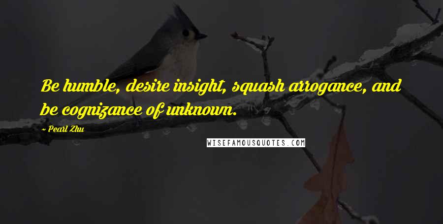 Pearl Zhu Quotes: Be humble, desire insight, squash arrogance, and be cognizance of unknown.