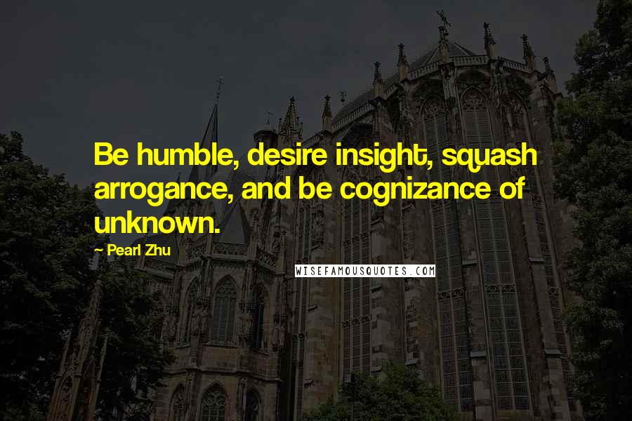 Pearl Zhu Quotes: Be humble, desire insight, squash arrogance, and be cognizance of unknown.