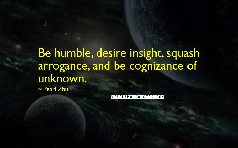 Pearl Zhu Quotes: Be humble, desire insight, squash arrogance, and be cognizance of unknown.