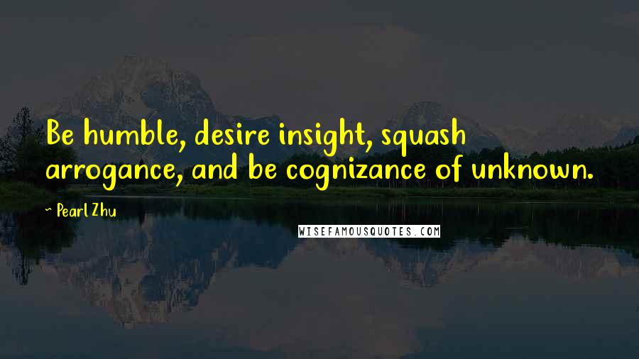 Pearl Zhu Quotes: Be humble, desire insight, squash arrogance, and be cognizance of unknown.