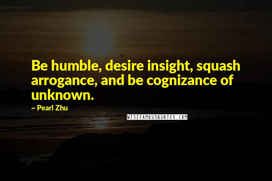 Pearl Zhu Quotes: Be humble, desire insight, squash arrogance, and be cognizance of unknown.