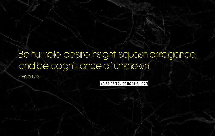Pearl Zhu Quotes: Be humble, desire insight, squash arrogance, and be cognizance of unknown.