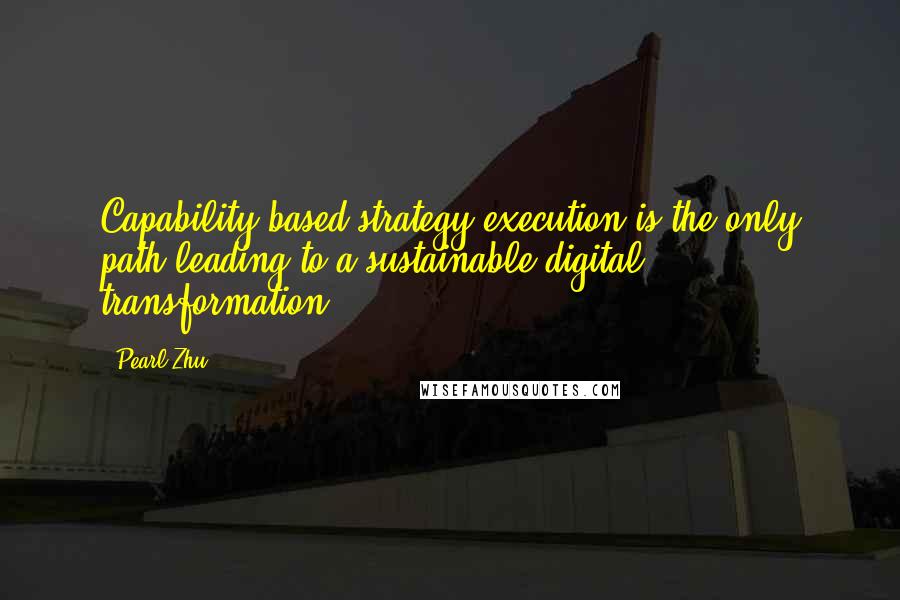 Pearl Zhu Quotes: Capability-based strategy-execution is the only path leading to a sustainable digital transformation.