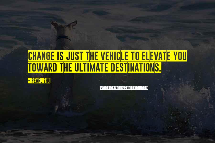 Pearl Zhu Quotes: Change is just the vehicle to elevate you toward the ultimate destinations.