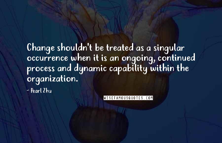 Pearl Zhu Quotes: Change shouldn't be treated as a singular occurrence when it is an ongoing, continued process and dynamic capability within the organization.