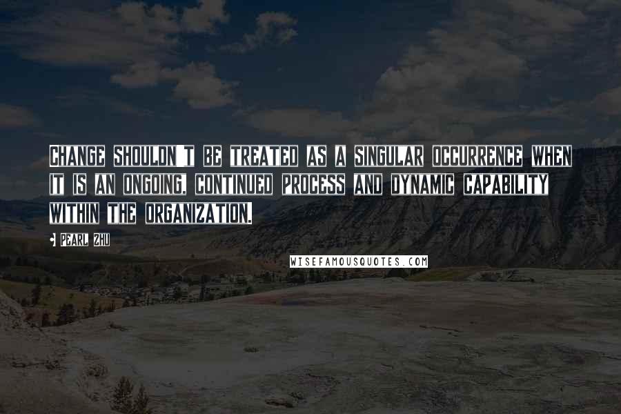 Pearl Zhu Quotes: Change shouldn't be treated as a singular occurrence when it is an ongoing, continued process and dynamic capability within the organization.