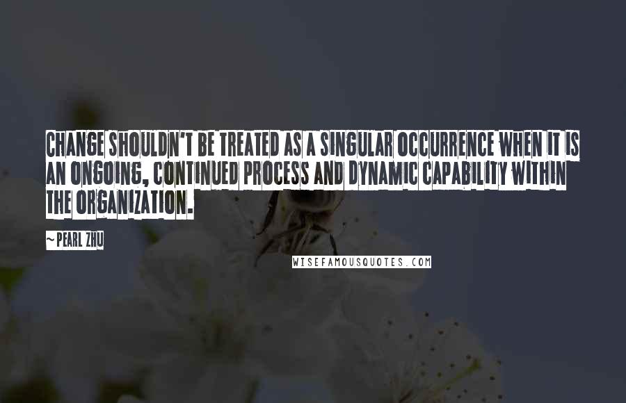 Pearl Zhu Quotes: Change shouldn't be treated as a singular occurrence when it is an ongoing, continued process and dynamic capability within the organization.