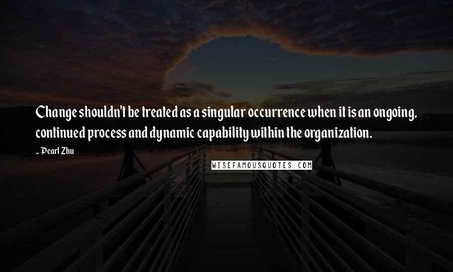 Pearl Zhu Quotes: Change shouldn't be treated as a singular occurrence when it is an ongoing, continued process and dynamic capability within the organization.