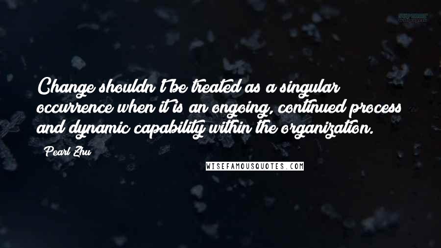 Pearl Zhu Quotes: Change shouldn't be treated as a singular occurrence when it is an ongoing, continued process and dynamic capability within the organization.