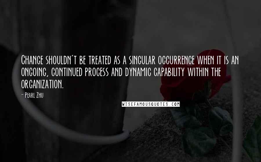 Pearl Zhu Quotes: Change shouldn't be treated as a singular occurrence when it is an ongoing, continued process and dynamic capability within the organization.