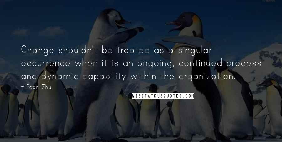 Pearl Zhu Quotes: Change shouldn't be treated as a singular occurrence when it is an ongoing, continued process and dynamic capability within the organization.