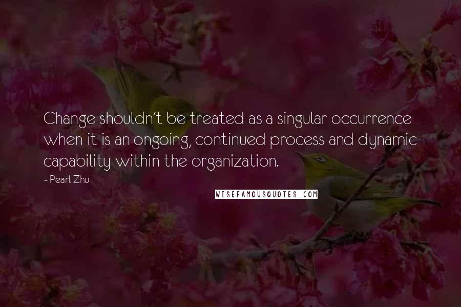 Pearl Zhu Quotes: Change shouldn't be treated as a singular occurrence when it is an ongoing, continued process and dynamic capability within the organization.