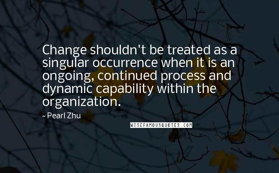 Pearl Zhu Quotes: Change shouldn't be treated as a singular occurrence when it is an ongoing, continued process and dynamic capability within the organization.