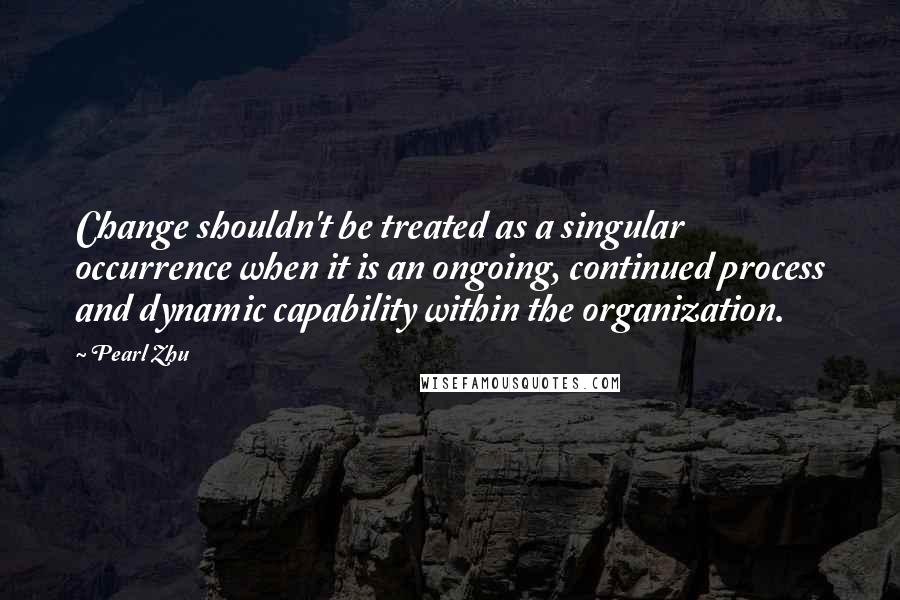 Pearl Zhu Quotes: Change shouldn't be treated as a singular occurrence when it is an ongoing, continued process and dynamic capability within the organization.