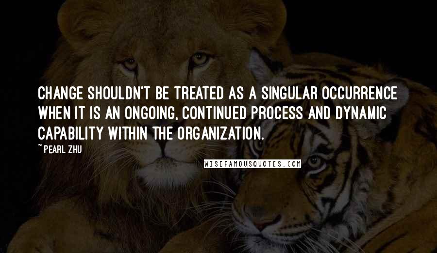 Pearl Zhu Quotes: Change shouldn't be treated as a singular occurrence when it is an ongoing, continued process and dynamic capability within the organization.