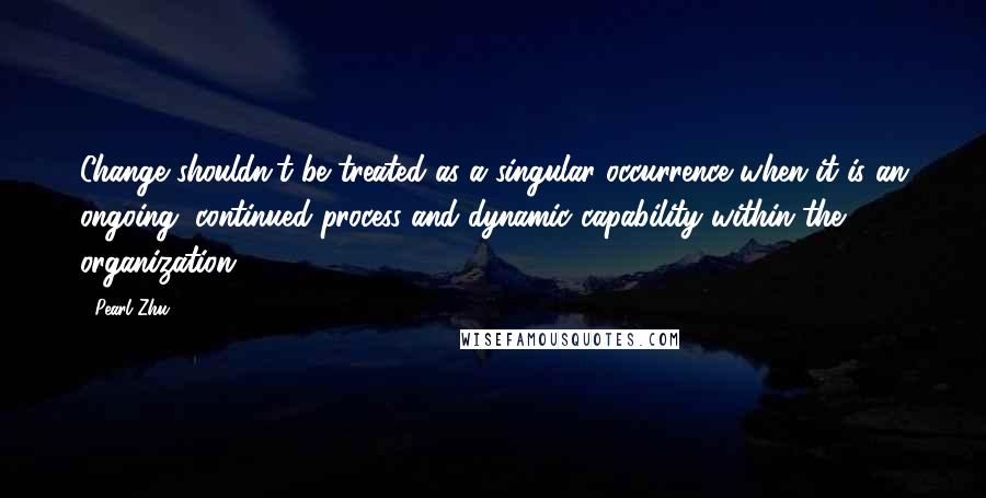 Pearl Zhu Quotes: Change shouldn't be treated as a singular occurrence when it is an ongoing, continued process and dynamic capability within the organization.