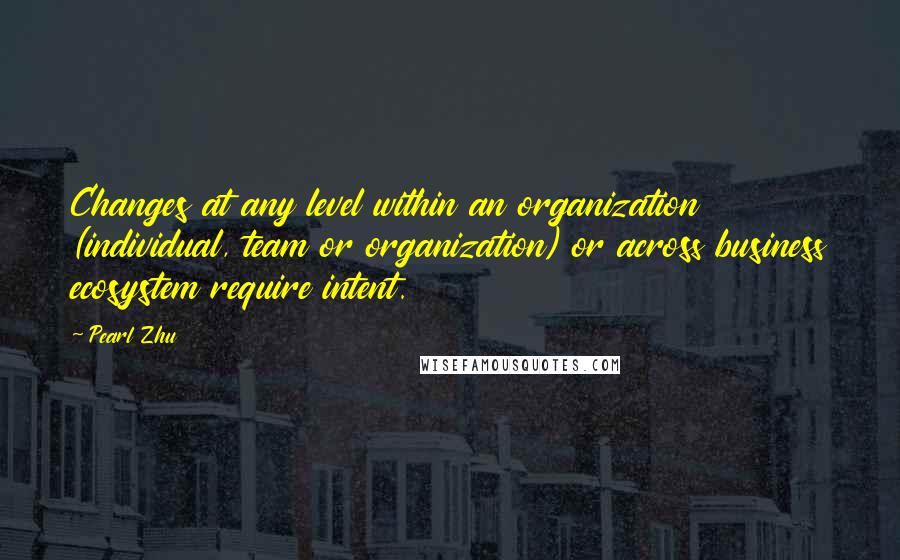 Pearl Zhu Quotes: Changes at any level within an organization (individual, team or organization) or across business ecosystem require intent.