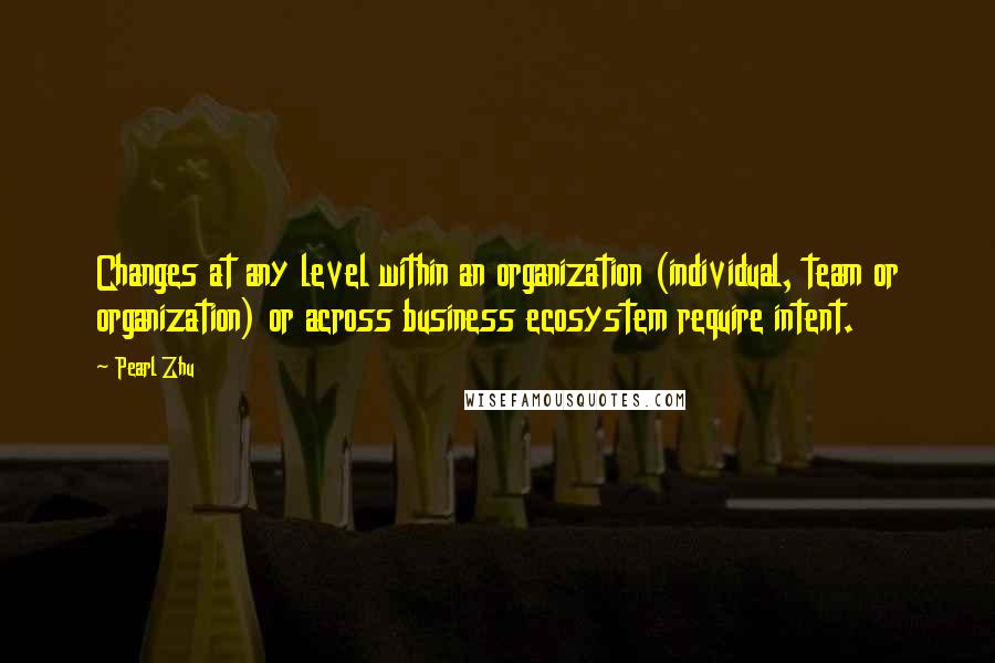 Pearl Zhu Quotes: Changes at any level within an organization (individual, team or organization) or across business ecosystem require intent.