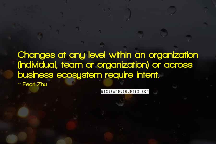 Pearl Zhu Quotes: Changes at any level within an organization (individual, team or organization) or across business ecosystem require intent.