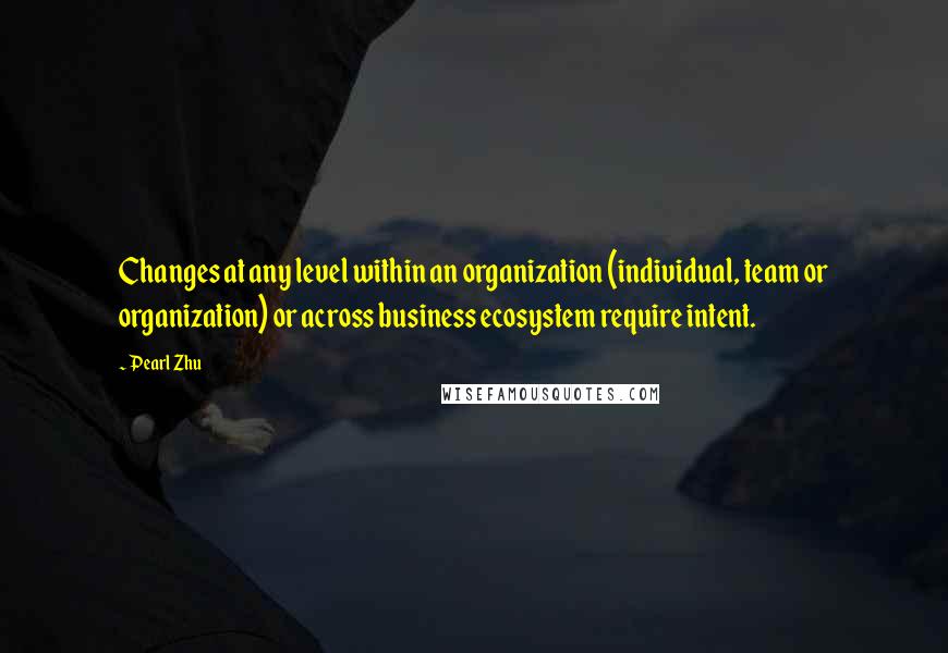 Pearl Zhu Quotes: Changes at any level within an organization (individual, team or organization) or across business ecosystem require intent.