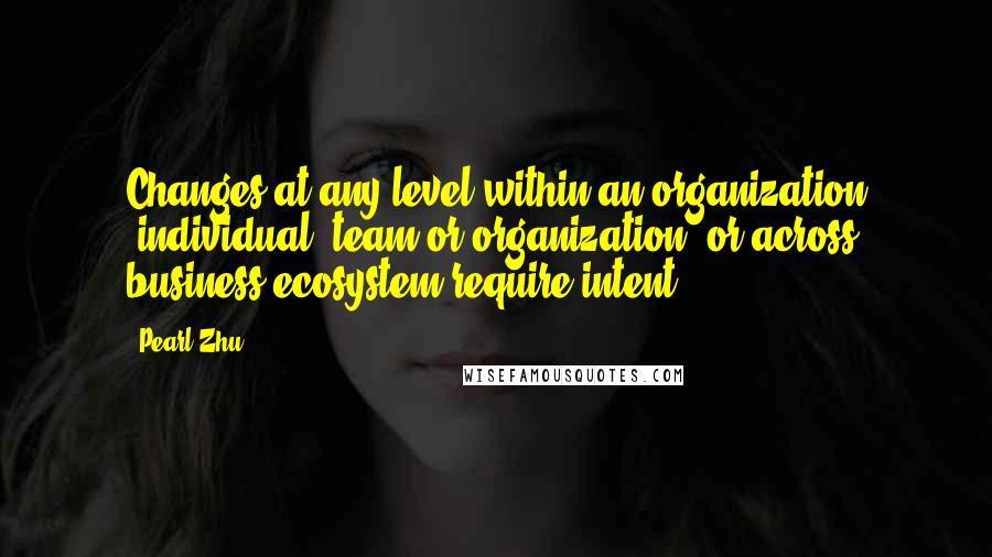 Pearl Zhu Quotes: Changes at any level within an organization (individual, team or organization) or across business ecosystem require intent.