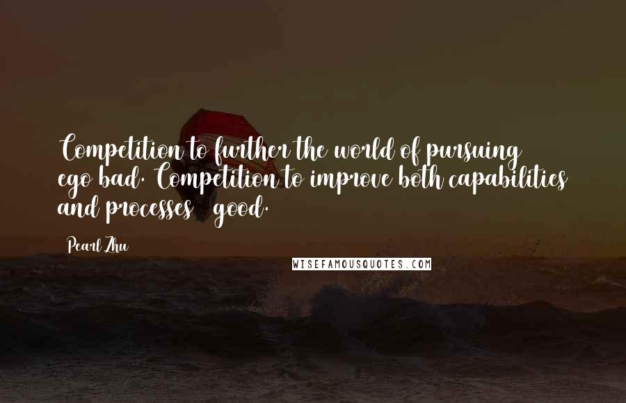 Pearl Zhu Quotes: Competition to further the world of pursuing ego=bad. Competition to improve both capabilities and processes = good.