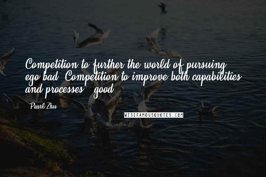 Pearl Zhu Quotes: Competition to further the world of pursuing ego=bad. Competition to improve both capabilities and processes = good.