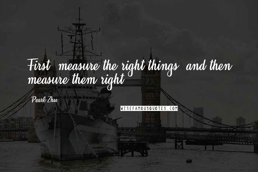 Pearl Zhu Quotes: First, measure the right things, and then measure them right.