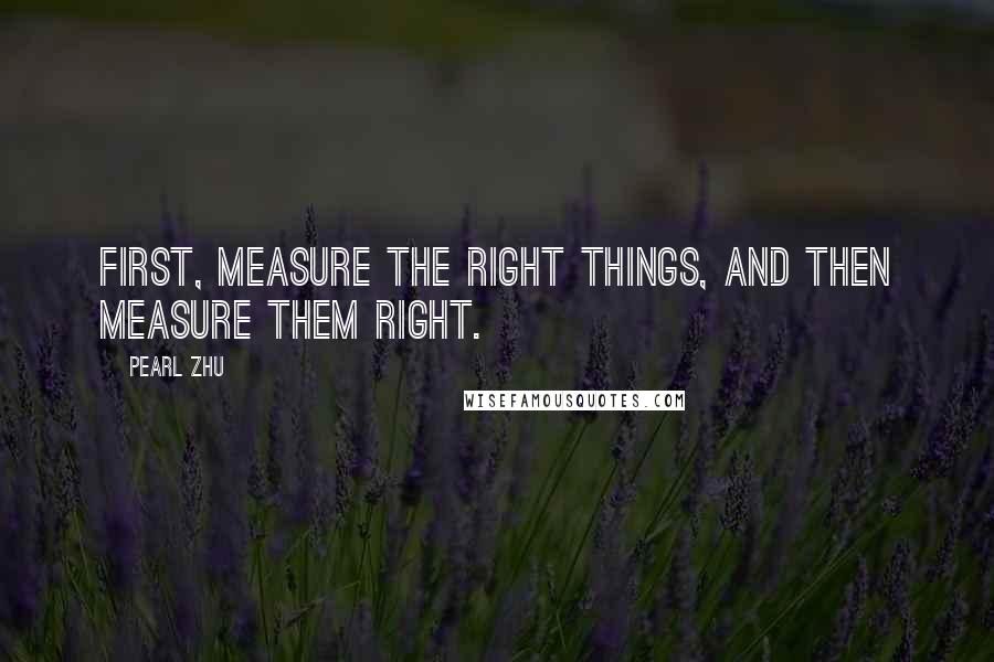 Pearl Zhu Quotes: First, measure the right things, and then measure them right.