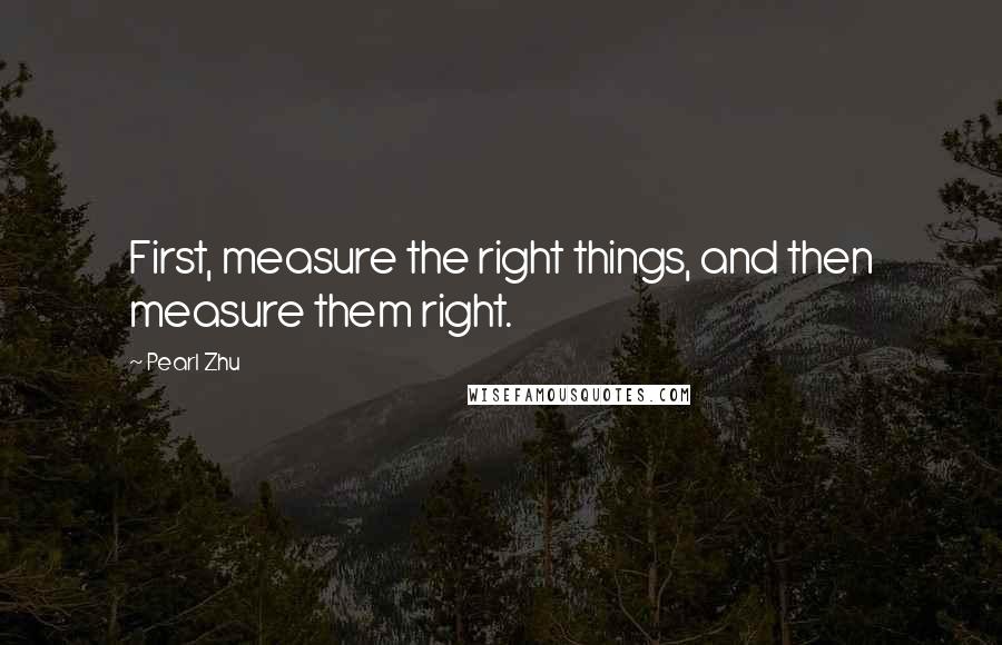 Pearl Zhu Quotes: First, measure the right things, and then measure them right.