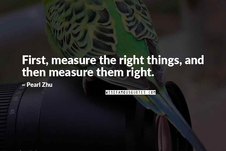 Pearl Zhu Quotes: First, measure the right things, and then measure them right.