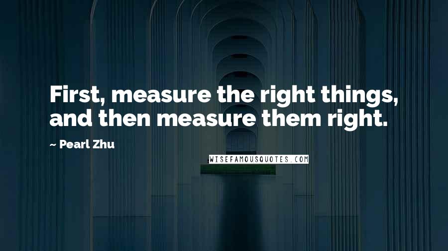 Pearl Zhu Quotes: First, measure the right things, and then measure them right.