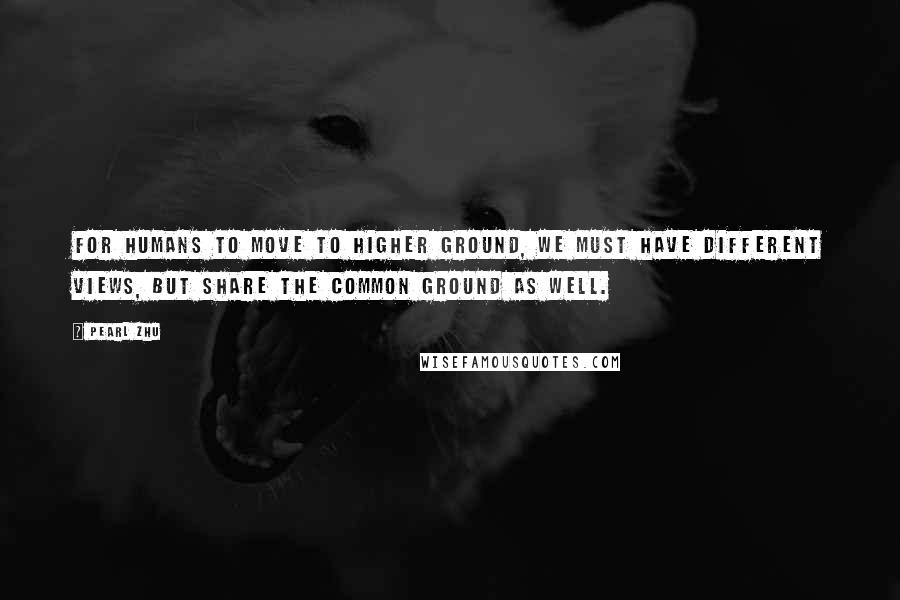 Pearl Zhu Quotes: For humans to move to higher ground, we must have different views, but share the common ground as well.