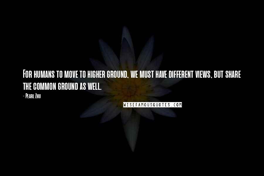 Pearl Zhu Quotes: For humans to move to higher ground, we must have different views, but share the common ground as well.